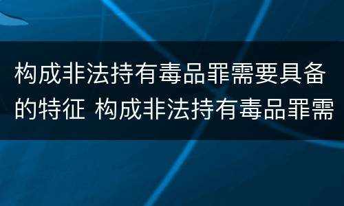 构成非法持有毒品罪需要具备的特征 构成非法持有毒品罪需要具备的特征是