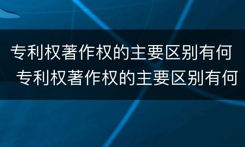 专利权著作权的主要区别有何 专利权著作权的主要区别有何特征