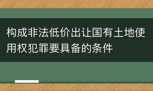 构成非法低价出让国有土地使用权犯罪要具备的条件