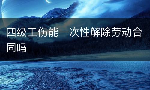 四级工伤能一次性解除劳动合同吗