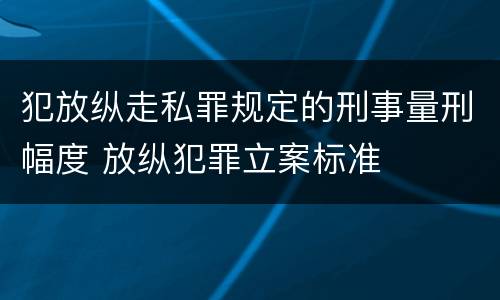 犯放纵走私罪规定的刑事量刑幅度 放纵犯罪立案标准