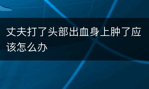 丈夫打了头部出血身上肿了应该怎么办