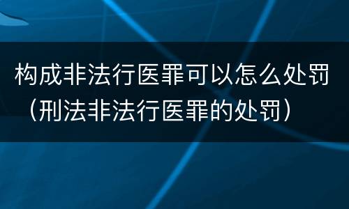 构成非法行医罪可以怎么处罚（刑法非法行医罪的处罚）