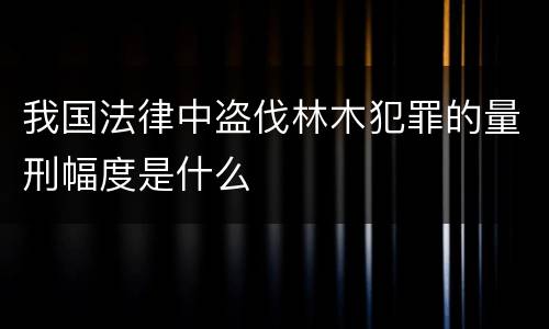 我国法律中盗伐林木犯罪的量刑幅度是什么