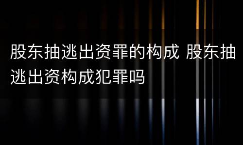 股东抽逃出资罪的构成 股东抽逃出资构成犯罪吗