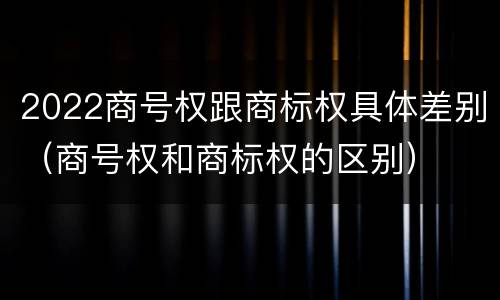 2022商号权跟商标权具体差别（商号权和商标权的区别）