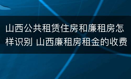 山西公共租赁住房和廉租房怎样识别 山西廉租房租金的收费标准