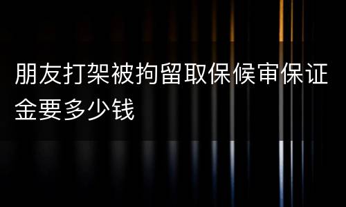朋友打架被拘留取保候审保证金要多少钱