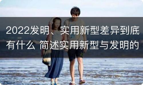2022发明、实用新型差异到底有什么 简述实用新型与发明的关系?