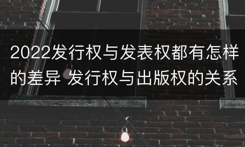2022发行权与发表权都有怎样的差异 发行权与出版权的关系?