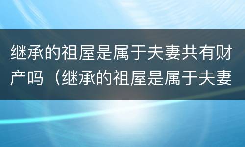 继承的祖屋是属于夫妻共有财产吗（继承的祖屋是属于夫妻共有财产吗知乎）