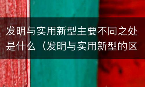 发明与实用新型主要不同之处是什么（发明与实用新型的区别）