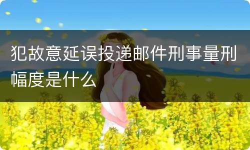 犯故意延误投递邮件刑事量刑幅度是什么