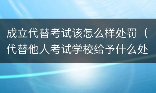 成立代替考试该怎么样处罚（代替他人考试学校给予什么处分）