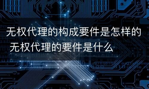 无权代理的构成要件是怎样的 无权代理的要件是什么