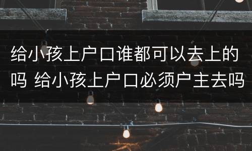 给小孩上户口谁都可以去上的吗 给小孩上户口必须户主去吗