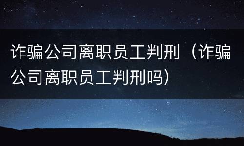 诈骗公司离职员工判刑（诈骗公司离职员工判刑吗）