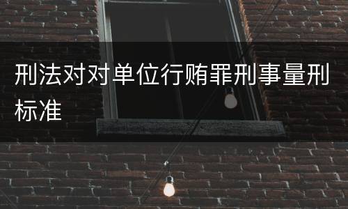 刑法对对单位行贿罪刑事量刑标准