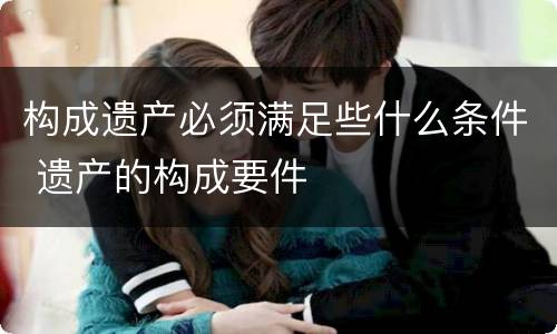 构成遗产必须满足些什么条件 遗产的构成要件