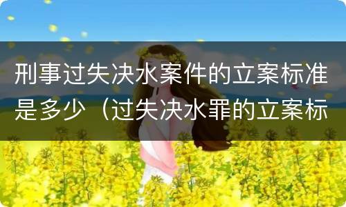 刑事过失决水案件的立案标准是多少（过失决水罪的立案标准）