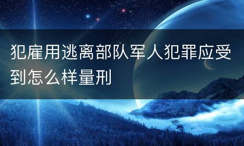 犯雇用逃离部队军人犯罪应受到怎么样量刑
