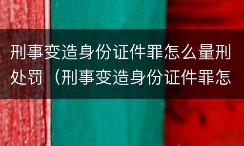 刑事变造身份证件罪怎么量刑处罚（刑事变造身份证件罪怎么量刑处罚案例）