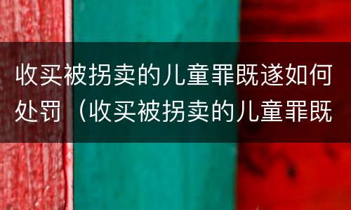 收买被拐卖的儿童罪既遂如何处罚（收买被拐卖的儿童罪既遂如何处罚）