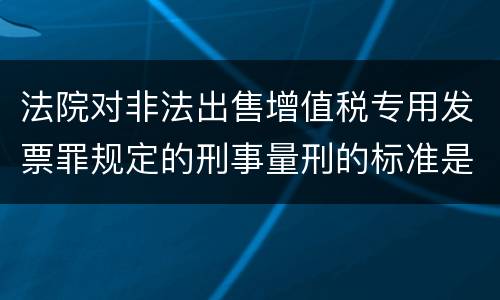 法院对非法出售增值税专用发票罪规定的刑事量刑的标准是什么样的
