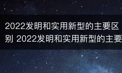 2022发明和实用新型的主要区别 2022发明和实用新型的主要区别在于