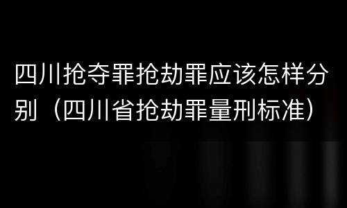 四川抢夺罪抢劫罪应该怎样分别（四川省抢劫罪量刑标准）