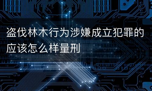 盗伐林木行为涉嫌成立犯罪的应该怎么样量刑