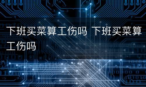 下班买菜算工伤吗 下班买菜算工伤吗