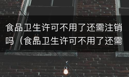 食品卫生许可不用了还需注销吗（食品卫生许可不用了还需注销吗）