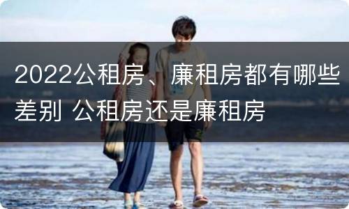 2022公租房、廉租房都有哪些差别 公租房还是廉租房