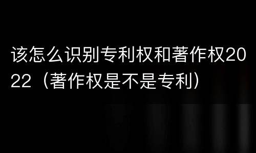 该怎么识别专利权和著作权2022（著作权是不是专利）