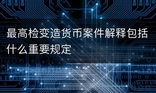 最高检变造货币案件解释包括什么重要规定