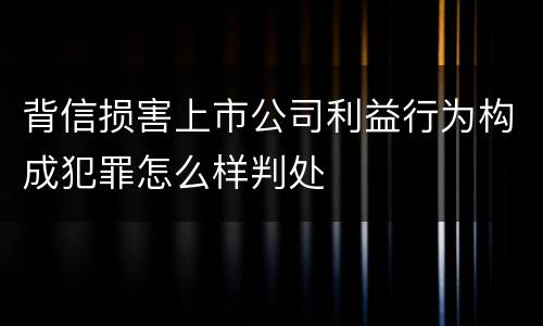 背信损害上市公司利益行为构成犯罪怎么样判处