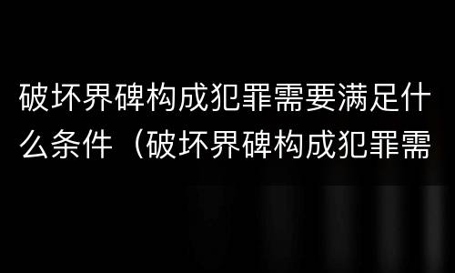 破坏界碑构成犯罪需要满足什么条件（破坏界碑构成犯罪需要满足什么条件呢）