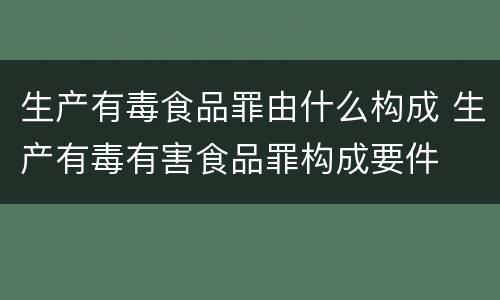 生产有毒食品罪由什么构成 生产有毒有害食品罪构成要件