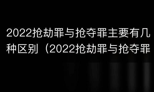 2022抢劫罪与抢夺罪主要有几种区别（2022抢劫罪与抢夺罪主要有几种区别是什么）