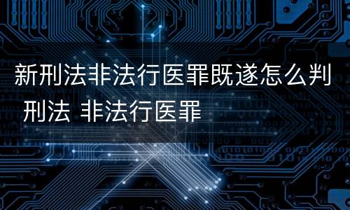 新刑法非法行医罪既遂怎么判 刑法 非法行医罪