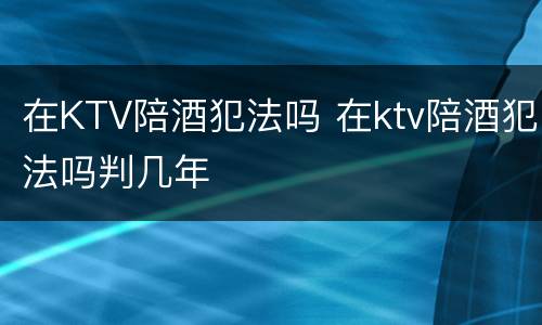 在KTV陪酒犯法吗 在ktv陪酒犯法吗判几年