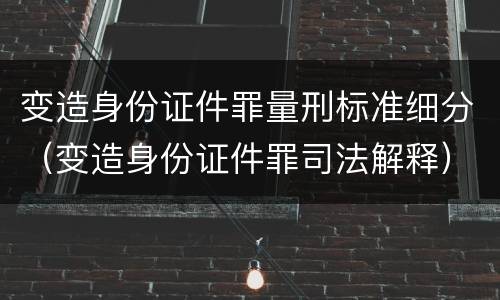 变造身份证件罪量刑标准细分（变造身份证件罪司法解释）