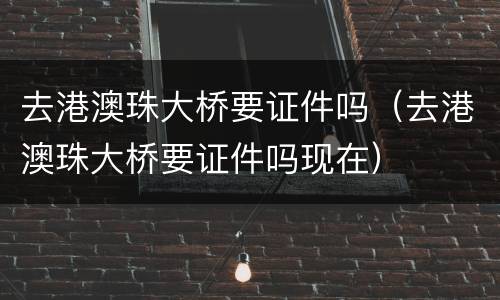 去港澳珠大桥要证件吗（去港澳珠大桥要证件吗现在）