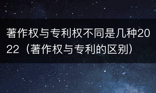 著作权与专利权不同是几种2022（著作权与专利的区别）