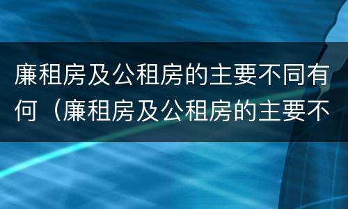 廉租房及公租房的主要不同有何（廉租房及公租房的主要不同有何特点）