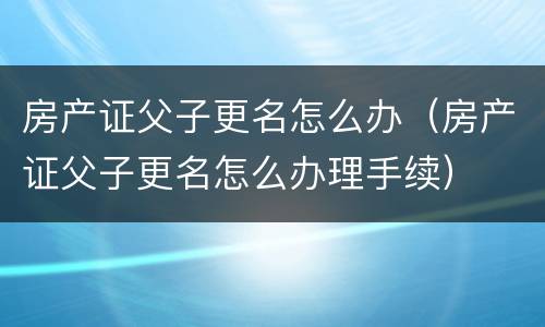 房产证父子更名怎么办（房产证父子更名怎么办理手续）
