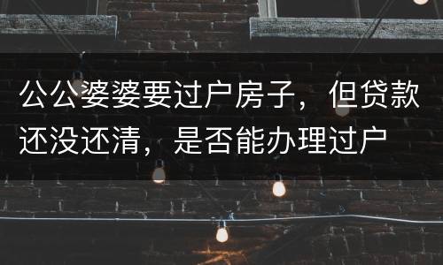 公公婆婆要过户房子，但贷款还没还清，是否能办理过户
