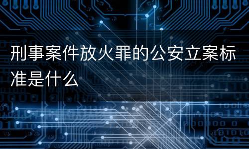 刑事案件放火罪的公安立案标准是什么