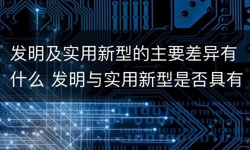 发明及实用新型的主要差异有什么 发明与实用新型是否具有实用性